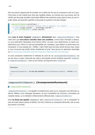 Elle vous donne l’opportunité de travailler sur le DOM une fois que le composant a été mis à jour.
C’est aussi un bon endroit pour faire des requêtes réseau, du moment que vous prenez soin de
vérifier que les props actuelles concernées diffèrent des anciennes props (dans le sens où une re-
quête réseau est peut-être superflue si les props en question n’ont pas changé).
Vous avez le droit d’appeler setState() directement dans componentDidUpdate() mais
notez bien que vous devez l’enrober dans une condition, comme dans l’exemple ci-dessus,
ou vous obtiendrez l’équivalent d’une boucle infinie. Là aussi, vous déclencherez un rendu sup-
plémentaire qui, même s’il n’est pas perceptible par l’utilisateur, peut affecter la performance du
composant. Si vous essayez de « refléter » dans l’état local une prop venant de plus haut, voyez
si vous ne pouvez pas plutôt utiliser directement la prop. Vous pouvez en apprendre davantage
sur les raisons pour lesquelles copier des props dans l’état local est source de bugs.
Si votre composant implémente la méthode de cycle de vie getSnapshotBeforeUpdate() (ce
qui est rare), la valeur retournée par celle-ci sera passée comme troisième argument snapshot
à componentDidUpdate() . Dans le cas inverse, cet argument sera undefined .
Remarque
componentDidUpdate() ne sera pas appelée si shouldComponentUpdate() renvoie fals
e .
componentWillUnmount() {#componentwillunmount}
componentWillUnmount() est appelée immédiatement avant qu’un composant soit démonté ou
détruit. Mettez-y tout nettoyage nécessaire, tel que l’invalidation de minuteurs, l’annulation de
requêtes réseau, ou la résiliation d’abonnements effectués dans componentDidMount()
Vous ne devez pas appeler setState() dans componentWillUnmount() car le composant ne
sera de toutes façons jamais ré-affiché. Une fois l’instance du composant démontée, elle ne sera
plus jamais re-montée.
componentDidUpdate(prevProps) {
// Utilisation classique (pensez bien à comparer les props) :
if (this.props.userID !== prevProps.userID) {
this.fetchData(this.props.userID);
}
}
componentWillUnmount()
react
410
 