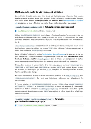 Méthodes de cycle de vie rarement utilisées
Les méthodes de cette section sont liées à des cas d’utilisation peu fréquents. Elles peuvent
s’avérer utiles de temps en temps, mais la plupart de vos composants n’en auront sans doute ja-
mais besoin. Vous pouvez voir la plupart de ces méthods dans ce diagramme de cycle de
vie en cochant la case « Montrer les cycles de vie moins courants » au-dessus.
shouldComponentUpdate() {#shouldcomponentupdate}
Utilisez shouldComponentUpdate() pour indiquer à React que la sortie d’un composant n’est pas
affectée par la modification en cours de l’état local ou des props. Le comportement par défaut
consiste à rafraîchir à chaque modification, et pour la vaste majorité des cas vous devriez en res-
ter là.
shouldComponentUpdate() est appelée avant le rendu quand de nouvelles props ou un nouvel
état local sont reçues. Par défaut, elle renvoie true . Cette méthode n’est pas appelée avant le
rendu initial ou lorsque forceUpdate() est utilisée.
Cette méthode n’existe qu’en tant qu’optimisation de performance. Ne vous en servez pas
pour « empêcher » un rafraîchissement, car ça finirait par causer des bugs. Utilisez alors plutôt
la classe de base prédéfinie PureComponent . Celle-ci effectue une comparaison de surface
des props et de l’état local, ce qui réduit les risques de sauter une mise à jour nécessaire.
Si vous êtes certain·e de vouloir l’écrire à la main, vous pouvez comparer this.props avec
nextProps et this.state avec nextState , et renvoyer false pour indiquer à React de sau-
ter la mise à jour. Remarquez que renvoyer false n’empêche pas les composants fils de se ra-
fraîchir quand leur état change.
Nous vous déconseillons de recourir à une comparaison profonde ou à JSON.stringify() dans
shouldComponentUpdate() . Ce sont des techniques coûteuses qui dégraderont les
performances.
À l’heure actuelle, si shouldComponentUpdate() renvoie false , alors UNSAFE_component‐
WillUpdate() , render() , et componentDidUpdate() ne seront pas appelées. À l’avenir React
se réserve le droit de considérer shouldComponentUpdate() comme étant « consultatif » plutôt
que contraignant, de sorte que renvoyer false pourrait tout de même aboutir à un rafraîchisse-
ment du composant.
static getDerivedStateFromProps() {#static-
getderivedstatefromprops}
shouldComponentUpdate(nextProps, nextState)
static getDerivedStateFromProps(props, state)
React.Component
411
 