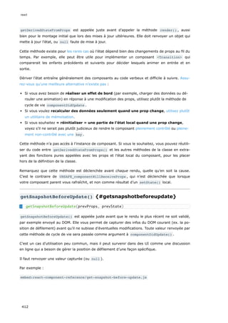 getDerivedStateFromProps est appelée juste avant d’appeler la méthode render() , aussi
bien pour le montage initial que lors des mises à jour ultérieures. Elle doit renvoyer un objet qui
mette à jour l’état, ou null faute de mise à jour.
Cette méthode existe pour les rares cas où l’état dépend bien des changements de props au fil du
temps. Par exemple, elle peut être utile pour implémenter un composant <Transition> qui
comparerait les enfants précédents et suivants pour décider lesquels animer en entrée et en
sortie.
Dériver l’état entraîne généralement des composants au code verbeux et difficile à suivre. Assu-
rez-vous qu’une meilleure alternative n’existe pas :
Si vous avez besoin de réaliser un effet de bord (par exemple, charger des données ou dé-
rouler une animation) en réponse à une modification des props, utilisez plutôt la méthode de
cycle de vie componentDidUpdate .
Si vous voulez recalculer des données seulement quand une prop change, utilisez plutôt
un utilitaire de mémoïsation.
Si vous souhaitez « réinitialiser » une partie de l’état local quand une prop change,
voyez s’il ne serait pas plutôt judicieux de rendre le composant pleinement contrôlé ou pleine-
ment non-contrôlé avec une key .
Cette méthode n’a pas accès à l’instance de composant. Si vous le souhaitez, vous pouvez réutili-
ser du code entre getDerivedStateFromProps() et les autres méthodes de la classe en extra-
yant des fonctions pures appelées avec les props et l’état local du composant, pour les placer
hors de la définition de la classe.
Remarquez que cette méthode est déclenchée avant chaque rendu, quelle qu’en soit la cause.
C’est le contraire de UNSAFE_componentWillReceiveProps , qui n’est déclenchée que lorsque
votre composant parent vous rafraîchit, et non comme résultat d’un setState() local.
getSnapshotBeforeUpdate() {#getsnapshotbeforeupdate}
getSnapshotBeforeUpdate() est appelée juste avant que le rendu le plus récent ne soit validé,
par exemple envoyé au DOM. Elle vous permet de capturer des infos du DOM courant (ex. la po-
sition de défilement) avant qu’il ne subisse d’éventuelles modifications. Toute valeur renvoyée par
cette méthode de cycle de vie sera passée comme argument à componentDidUpdate() .
C’est un cas d’utilisation peu commun, mais il peut survenir dans des UI comme une discussion
en ligne qui a besoin de gérer la position de défilement d’une façon spécifique.
Il faut renvoyer une valeur capturée (ou null ).
Par exemple :
embed:react-component-reference/get-snapshot-before-update.js
getSnapshotBeforeUpdate(prevProps, prevState)
react
412
 