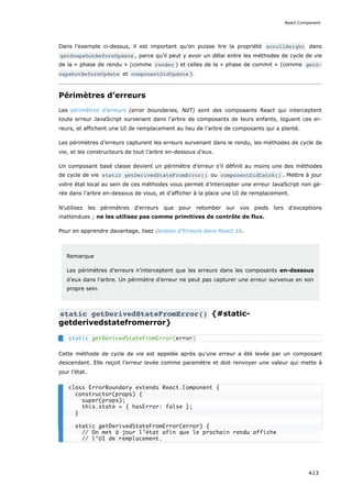 Dans l’exemple ci-dessus, il est important qu’on puisse lire la propriété scrollHeight dans
getSnapshotBeforeUpdate , parce qu’il peut y avoir un délai entre les méthodes de cycle de vie
de la « phase de rendu » (comme render ) et celles de la « phase de commit » (comme getS‐
napshotBeforeUpdate et componentDidUpdate ).
Périmètres d’erreurs
Les périmètres d’erreurs (error boundaries, NdT) sont des composants React qui interceptent
toute erreur JavaScript survenant dans l’arbre de composants de leurs enfants, loguent ces er-
reurs, et affichent une UI de remplacement au lieu de l’arbre de composants qui a planté.
Les périmètres d’erreurs capturent les erreurs survenant dans le rendu, les méthodes de cycle de
vie, et les constructeurs de tout l’arbre en-dessous d’eux.
Un composant basé classe devient un périmètre d’erreur s’il définit au moins une des méthodes
de cycle de vie static getDerivedStateFromError() ou componentDidCatch() . Mettre à jour
votre état local au sein de ces méthodes vous permet d’intercepter une erreur JavaScript non gé-
rée dans l’arbre en-dessous de vous, et d’afficher à la place une UI de remplacement.
N’utilisez les périmètres d’erreurs que pour retomber sur vos pieds lors d’exceptions
inattendues ; ne les utilisez pas comme primitives de contrôle de flux.
Pour en apprendre davantage, lisez Gestion d’Erreurs dans React 16.
Remarque
Les périmètres d’erreurs n’interceptent que les erreurs dans les composants en-dessous
d’eux dans l’arbre. Un périmètre d’erreur ne peut pas capturer une erreur survenue en son
propre sein.
static getDerivedStateFromError() {#static-
getderivedstatefromerror}
Cette méthode de cycle de vie est appelée après qu’une erreur a été levée par un composant
descendant. Elle reçoit l’erreur levée comme paramètre et doit renvoyer une valeur qui mette à
jour l’état.
static getDerivedStateFromError(error)
class ErrorBoundary extends React.Component {
constructor(props) {
super(props);
this.state = { hasError: false };
}
static getDerivedStateFromError(error) {
// On met à jour l’état afin que le prochain rendu affiche
// l’UI de remplacement.
React.Component
413
 