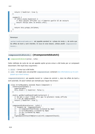 Remarque
getDerivedStateFromError() est appelée pendant la « phase de rendu », de sorte que
les effets de bord y sont interdits. Si vous en avez besoin, utilisez plutôt componentDid‐
Catch() .
componentDidCatch() {#componentdidcatch}
Cette méthode de cycle de vie est appelée après qu’une erreur a été levée par un composant
descendant. Elle reçoit deux arguments :
1. error - L’erreur qui a été levée.
2. info - Un objet avec une propriété componentStack contenant des informations sur le com-
posant qui a levé l’erreur.
componentDidCatch() est appelée durant la « phase de commit », donc les effets de bord y
sont autorisés. On peut l’utiliser par exemple pour loguer les erreurs :
return { hasError: true };
}
render() {
if (this.state.hasError) {
// Vous pouvez afficher ici n’importe quelle UI de secours
return <h1>Ça sent le brûlé.</h1>;
}
return this.props.children;
}
}
componentDidCatch(error, info)
class ErrorBoundary extends React.Component {
constructor(props) {
super(props);
this.state = { hasError: false };
}
static getDerivedStateFromError(error) {
// On met à jour l’état afin que le prochain rendu affiche
// l’UI de remplacement.
return { hasError: true };
}
componentDidCatch(error, info) {
// Exemple de `componentStack` :
// in ComponentThatThrows (created by App)
// in ErrorBoundary (created by App)
// in div (created by App)
// in App
logComponentStackToMyService(info.componentStack);
}
react
414
 