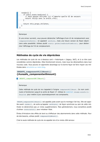 Remarque
Si une erreur survient, vous pouvez déclencher l’affichage d’une UI de remplacement avec
componentDidCatch() en appelant setState , mais une future version de React dépré-
ciera cette possibilité. Utilisez plutôt static getDerivedStateFromError() pour déclen-
cher l’affichage de l’UI de remplacement.
Méthodes de cycle de vie dépréciées
Les méthodes de cycle de vie ci-dessous sont « historiques » (legacy, NdT), et à ce titre sont
considérées comme dépréciées. Elles fonctionnent encore, mais nous les déconseillons dans tout
nouveau code. Vous pouvez en apprendre davantage sur la bonne façon de faire migrer ces mé-
thodes dans cet article sur notre blog.
UNSAFE_componentWillMount()
{#unsafe_componentwillmount}
Remarque
Cette méthode de cycle de vie s’appelait à l’origine componentWillMount . Ce nom conti-
nuera à fonctionner jusqu’à la sortie de React 17. Utilisez le codemod rename-unsafe-li‐
fecycles pour mettre à jour automatiquement vos composants.
UNSAFE_componentWillMount() est appelée juste avant que le montage n’ait lieu. Elle est appe-
lée avant render() , de sorte qu’appeler setState() de façon synchrone au sein de cette mé-
thode ne déclenchera pas un rendu supplémentaire. Mais généralement, nous conseillons plutôt
d’utiliser constructor() pour initialiser l’état.
Évitez d’introduire des effets de bord ou d’effectuer des abonnements dans cette méthode. Pour
de tels besoins, utilisez plutôt componentDidMount() .
C’est la seule méthode de cycle de vie appelée lors d’un rendu côté serveur.
render() {
if (this.state.hasError) {
// Vous pouvez afficher ici n’importe quelle UI de secours
return <h1>Ça sent le brûlé.</h1>;
}
return this.props.children;
}
}
UNSAFE_componentWillMount()
React.Component
415
 