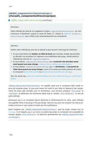 UNSAFE_componentWillReceiveProps()
{#unsafe_componentwillreceiveprops}
Remarque
Cette méthode de cycle de vie s’appelait à l’origine componentWillReceiveProps . Ce nom
continuera à fonctionner jusqu’à la sortie de React 17. Utilisez le codemod rename-un‐
safe-lifecycles pour mettre à jour automatiquement vos composants.
Attention
Utiliser cette méthode de cycle de vie aboutit le plus souvent à des bugs de cohérence.
Si vous aviez besoin de réaliser un effet de bord (par exemple, charger des données
ou dérouler une animation) en réponse à une modification des props, utilisez plutôt la
méthode de cycle de vie componentDidUpdate .
Si vous utilisiez componentWillReceiveProps pour recalculer des données seule-
ment quand une prop change, utilisez plutôt un utilitaire de mémoïsation.
Si vous utilisiez componentWillReceiveProps pour « réinitialiser » une partie de
l’état local quand une prop change, voyez s’il ne serait pas plutôt judicieux de rendre
le composant pleinement contrôlé ou pleinement non-contrôlé avec une key .
Pour les autres cas, suivez les recommandations de notre article de blog sur la dérivation
d’état.
UNSAFE_componentWillReceiveProps() est appelée avant que le composant déjà monté re-
çoive de nouvelles props. Si vous avez besoin de mettre à jour l’état en réponse à des change-
ments de props (par exemple, pour le réinitialiser), vous pourriez comparer this.props et
nextProps , et déclencher des transitions d’état local en utilisant this.setState() au sein de
cette méthode.
Remarquez que si un composant parent déclenche le rafraîchissement du vôtre, cette méthode
sera appelée même si les props n’ont pas changé. Assurez-vous donc de comparer les valeurs ac-
tuelles et futures si vous voulez ne traiter que les modifications.
React n’appelle pas UNSAFE_componentWillReceiveProps() avec les props initiales lors du
montage. Il ne l’appelle que si au moins une partie des props du composant est susceptible de
changer. Appeler this.setState() ne déclenche généralement pas UNSAFE_componentWillRe‐
ceiveProps() .
UNSAFE_componentWillReceiveProps(nextProps)
react
416
 