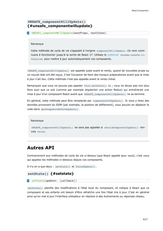 UNSAFE_componentWillUpdate()
{#unsafe_componentwillupdate}
Remarque
Cette méthode de cycle de vie s’appelait à l’origine componentWillUpdate . Ce nom conti-
nuera à fonctionner jusqu’à la sortie de React 17. Utilisez le codemod rename-unsafe-li‐
fecycles pour mettre à jour automatiquement vos composants.
UNSAFE_componentWillUpdate() est appelée juste avant le rendu, quand de nouvelles props ou
un nouvel état ont été reçus. C’est l’occasion de faire des travaux préparatoires avant que la mise
à jour n’ait lieu. Cette méthode n’est pas appelée avant le rendu initial.
Remarquez que vous ne pouvez pas appeler this.setState() ici ; vous ne devez pas non plus
faire quoi que ce soit (comme par exemple dispatcher une action Redux) qui entraînerait une
mise à jour d’un composant React avant que UNSAFE_componentWillUpdate() ne se termine.
En général, cette méthode peut être remplacée par componentDidUpdate() . Si vous y lisiez des
données provenant du DOM (par exemple, la position de défilement), vous pouvez en déplacer le
code dans getSnapshotBeforeUpdate() .
Remarque
UNSAFE_componentWillUpdate() ne sera pas appelée si shouldComponentUpdate() ren-
voie false .
Autres API
Contrairement aux méthodes de cycle de vie ci-dessus (que React appelle pour vous), c’est vous
qui appelez les méthodes ci-dessous depuis vos composants.
Il n’y en a que deux : setState() et forceUpdate() .
setState() {#setstate}
setState() planifie des modifications à l’état local du composant, et indique à React que ce
composant et ses enfants ont besoin d’être rafraîchis une fois l’état mis à jour. C’est en général
ainsi qu’on met à jour l’interface utilisateur en réaction à des événements ou réponses réseau.
UNSAFE_componentWillUpdate(nextProps, nextState)
setState(updater, [callback])
React.Component
417
 