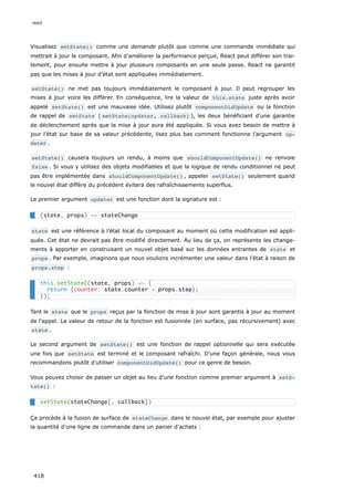 Visualisez setState() comme une demande plutôt que comme une commande immédiate qui
mettrait à jour le composant. Afin d’améliorer la performance perçue, React peut différer son trai-
tement, pour ensuite mettre à jour plusieurs composants en une seule passe. React ne garantit
pas que les mises à jour d’état sont appliquées immédiatement.
setState() ne met pas toujours immédiatement le composant à jour. Il peut regrouper les
mises à jour voire les différer. En conséquence, lire la valeur de this.state juste après avoir
appelé setState() est une mauvaise idée. Utilisez plutôt componentDidUpdate ou la fonction
de rappel de setState ( setState(updater, callback) ), les deux bénéficiant d'une garantie
de déclenchement après que la mise à jour aura été appliquée. Si vous avez besoin de mettre à
jour l’état sur base de sa valeur précédente, lisez plus bas comment fonctionne l’argument up‐
dater .
setState() causera toujours un rendu, à moins que shouldComponentUpdate() ne renvoie
false . Si vous y utilisez des objets modifiables et que la logique de rendu conditionnel ne peut
pas être implémentée dans shouldComponentUpdate() , appeler setState() seulement quand
le nouvel état diffère du précédent évitera des rafraîchissements superflus.
Le premier argument updater est une fonction dont la signature est :
state est une référence à l’état local du composant au moment où cette modification est appli-
quée. Cet état ne devrait pas être modifié directement. Au lieu de ça, on représente les change-
ments à apporter en construisant un nouvel objet basé sur les données entrantes de state et
props . Par exemple, imaginons que nous voulions incrémenter une valeur dans l’état à raison de
props.step :
Tant le state que le props reçus par la fonction de mise à jour sont garantis à jour au moment
de l’appel. La valeur de retour de la fonction est fusionnée (en surface, pas récursivement) avec
state .
Le second argument de setState() est une fonction de rappel optionnelle qui sera exécutée
une fois que setState est terminé et le composant rafraîchi. D’une façon générale, nous vous
recommandons plutôt d’utiliser componentDidUpdate() pour ce genre de besoin.
Vous pouvez choisir de passer un objet au lieu d’une fonction comme premier argument à setS‐
tate() :
Ça procède à la fusion de surface de stateChange dans le nouvel état, par exemple pour ajuster
la quantité d’une ligne de commande dans un panier d’achats :
(state, props) => stateChange
this.setState((state, props) => {
return {counter: state.counter + props.step};
});
setState(stateChange[, callback])
react
418
 