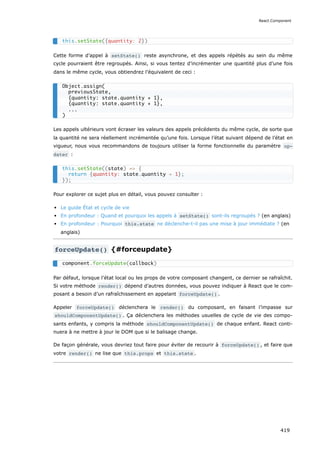 Cette forme d’appel à setState() reste asynchrone, et des appels répétés au sein du même
cycle pourraient être regroupés. Ainsi, si vous tentez d’incrémenter une quantité plus d’une fois
dans le même cycle, vous obtiendrez l’équivalent de ceci :
Les appels ultérieurs vont écraser les valeurs des appels précédents du même cycle, de sorte que
la quantité ne sera réellement incrémentée qu’une fois. Lorsque l’état suivant dépend de l’état en
vigueur, nous vous recommandons de toujours utiliser la forme fonctionnelle du paramètre up‐
dater :
Pour explorer ce sujet plus en détail, vous pouvez consulter :
Le guide État et cycle de vie
En profondeur : Quand et pourquoi les appels à setState() sont-ils regroupés ? (en anglais)
En profondeur : Pourquoi this.state ne déclenche-t-il pas une mise à jour immédiate ? (en
anglais)
forceUpdate() {#forceupdate}
Par défaut, lorsque l’état local ou les props de votre composant changent, ce dernier se rafraîchit.
Si votre méthode render() dépend d’autres données, vous pouvez indiquer à React que le com-
posant a besoin d’un rafraîchissement en appelant forceUpdate() .
Appeler forceUpdate() déclenchera le render() du composant, en faisant l’impasse sur
shouldComponentUpdate() . Ça déclenchera les méthodes usuelles de cycle de vie des compo-
sants enfants, y compris la méthode shouldComponentUpdate() de chaque enfant. React conti-
nuera à ne mettre à jour le DOM que si le balisage change.
De façon générale, vous devriez tout faire pour éviter de recourir à forceUpdate() , et faire que
votre render() ne lise que this.props et this.state .
this.setState({quantity: 2})
Object.assign(
previousState,
{quantity: state.quantity + 1},
{quantity: state.quantity + 1},
...
)
this.setState((state) => {
return {quantity: state.quantity + 1};
});
component.forceUpdate(callback)
React.Component
419
 