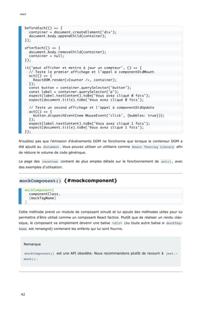 N'oubliez pas que l'émission d'événements DOM ne fonctionne que lorsque le conteneur DOM a
été ajouté au document . Vous pouvez utiliser un utilitaire comme React Testing Library afin
de réduire le volume de code générique.
La page des recettes contient de plus amples détails sur le fonctionnement de act() , avec
des exemples d’utilisation.
mockComponent() {#mockcomponent}
Cette méthode prend un module de composant simulé et lui ajoute des méthodes utiles pour lui
permettre d'être utilisé comme un composant React factice. Plutôt que de réaliser un rendu clas-
sique, le composant va simplement devenir une balise <div> (ou toute autre balise si mockTag‐
Name est renseigné) contenant les enfants qui lui sont fournis.
Remarque
mockComponent() est une API obsolète. Nous recommandons plutôt de recourir à jest.‐
mock() .
beforeEach(() => {
container = document.createElement('div');
document.body.appendChild(container);
});
afterEach(() => {
document.body.removeChild(container);
container = null;
});
it('peut afficher et mettre à jour un compteur', () => {
// Teste le premier affichage et l'appel à componentDidMount
act(() => {
ReactDOM.render(<Counter />, container);
});
const button = container.querySelector('button');
const label = container.querySelector('p');
expect(label.textContent).toBe('Vous avez cliqué 0 fois');
expect(document.title).toBe('Vous avez cliqué 0 fois');
// Teste un second affichage et l'appel à componentDidUpdate
act(() => {
button.dispatchEvent(new MouseEvent('click', {bubbles: true}));
});
expect(label.textContent).toBe('Vous avez cliqué 1 fois');
expect(document.title).toBe('Vous avez cliqué 1 fois');
});
mockComponent(
componentClass,
[mockTagName]
)
react
42
 