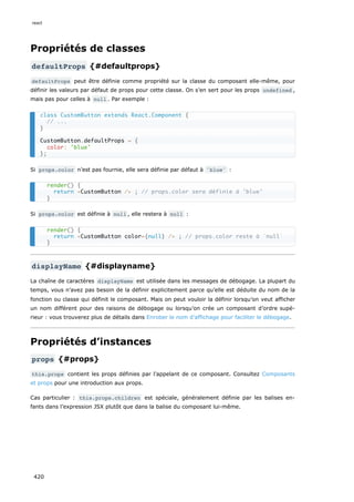Propriétés de classes
defaultProps {#defaultprops}
defaultProps peut être définie comme propriété sur la classe du composant elle-même, pour
définir les valeurs par défaut de props pour cette classe. On s’en sert pour les props undefined ,
mais pas pour celles à null . Par exemple :
Si props.color n’est pas fournie, elle sera définie par défaut à 'blue' :
Si props.color est définie à null , elle restera à null :
displayName {#displayname}
La chaîne de caractères displayName est utilisée dans les messages de débogage. La plupart du
temps, vous n’avez pas besoin de la définir explicitement parce qu’elle est déduite du nom de la
fonction ou classe qui définit le composant. Mais on peut vouloir la définir lorsqu’on veut afficher
un nom différent pour des raisons de débogage ou lorsqu’on crée un composant d’ordre supé-
rieur : vous trouverez plus de détails dans Enrober le nom d’affichage pour faciliter le débogage.
Propriétés d’instances
props {#props}
this.props contient les props définies par l’appelant de ce composant. Consultez Composants
et props pour une introduction aux props.
Cas particulier : this.props.children est spéciale, généralement définie par les balises en-
fants dans l’expression JSX plutôt que dans la balise du composant lui-même.
class CustomButton extends React.Component {
// ...
}
CustomButton.defaultProps = {
color: 'blue'
};
render() {
return <CustomButton /> ; // props.color sera définie à 'blue'
}
render() {
return <CustomButton color={null} /> ; // props.color reste à `null`
}
react
420
 