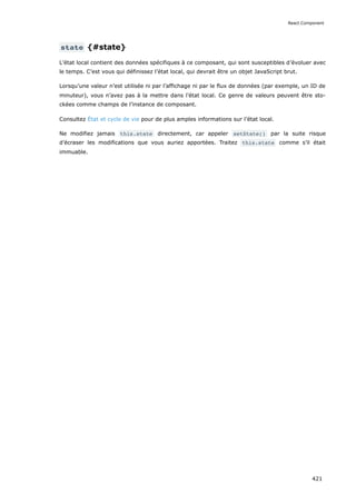 state {#state}
L’état local contient des données spécifiques à ce composant, qui sont susceptibles d’évoluer avec
le temps. C’est vous qui définissez l’état local, qui devrait être un objet JavaScript brut.
Lorsqu’une valeur n’est utilisée ni par l’affichage ni par le flux de données (par exemple, un ID de
minuteur), vous n’avez pas à la mettre dans l’état local. Ce genre de valeurs peuvent être sto-
ckées comme champs de l’instance de composant.
Consultez État et cycle de vie pour de plus amples informations sur l’état local.
Ne modifiez jamais this.state directement, car appeler setState() par la suite risque
d’écraser les modifications que vous auriez apportées. Traitez this.state comme s’il était
immuable.
React.Component
421
 