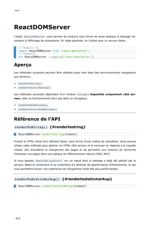 ReactDOMServer
L’objet ReactDOMServer vous permet de produire sous forme de texte statique le balisage né-
cessaire à l’affichage de composants. En règle générale, on l’utilise avec un serveur Node :
Aperçu
Les méthodes suivantes peuvent être utilisées aussi bien dans des environnements navigateurs
que serveurs :
renderToString()
renderToStaticMarkup()
Les méthodes suivantes dépendent d’un module ( stream ) disponible uniquement côté ser-
veur, elles ne fonctionneront donc pas dans un navigateur.
renderToNodeStream()
renderToStaticNodeStream()
Référence de l'API
renderToString() {#rendertostring}
Produit le HTML initial d’un élément React, sous forme d’une chaîne de caractères. Vous pouvez
utiliser cette méthode pour générer du HTML côté serveur et le renvoyer en réponse à la requête
initiale, afin d’accélérer le chargement des pages et de permettre aux moteurs de recherche
d’analyser vos pages dans une optique de référencement naturel (SEO, NdT).
Si vous appelez ReactDOM.hydrate() sur un nœud dont le balisage a déjà été généré par le
serveur, React le conservera et se contentera d’y attacher les gestionnaires d’événements, ce qui
vous permettra d’avoir une expérience de chargement initial des plus performantes.
renderToStaticMarkup() {#rendertostaticmarkup}
// Modules ES
import ReactDOMServer from 'react-dom/server';
// CommonJS
var ReactDOMServer = require('react-dom/server');
ReactDOMServer.renderToString(element)
ReactDOMServer.renderToStaticMarkup(element)
react
422
 