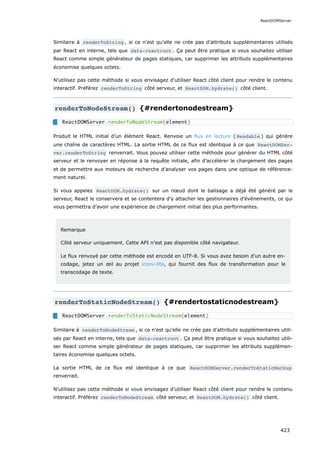 Similaire à renderToString , si ce n’est qu’elle ne crée pas d’attributs supplémentaires utilisés
par React en interne, tels que data-reactroot . Ça peut être pratique si vous souhaitez utiliser
React comme simple générateur de pages statiques, car supprimer les attributs supplémentaires
économise quelques octets.
N’utilisez pas cette méthode si vous envisagez d’utiliser React côté client pour rendre le contenu
interactif. Préférez renderToString côté serveur, et ReactDOM.hydrate() côté client.
renderToNodeStream() {#rendertonodestream}
Produit le HTML initial d’un élément React. Renvoie un flux en lecture ( Readable ) qui génère
une chaîne de caractères HTML. La sortie HTML de ce flux est identique à ce que ReactDOMSer‐
ver.renderToString renverrait. Vous pouvez utiliser cette méthode pour générer du HTML côté
serveur et le renvoyer en réponse à la requête initiale, afin d’accélérer le chargement des pages
et de permettre aux moteurs de recherche d’analyser vos pages dans une optique de référence-
ment naturel.
Si vous appelez ReactDOM.hydrate() sur un nœud dont le balisage a déjà été généré par le
serveur, React le conservera et se contentera d’y attacher les gestionnaires d’événements, ce qui
vous permettra d’avoir une expérience de chargement initial des plus performantes.
Remarque
Côté serveur uniquement. Cette API n’est pas disponible côté navigateur.
Le flux renvoyé par cette méthode est encodé en UTF-8. Si vous avez besoin d’un autre en-
codage, jetez un œil au projet iconv-lite, qui fournit des flux de transformation pour le
transcodage de texte.
renderToStaticNodeStream() {#rendertostaticnodestream}
Similaire à renderToNodeStream , si ce n’est qu’elle ne crée pas d’attributs supplémentaires utili-
sés par React en interne, tels que data-reactroot . Ça peut être pratique si vous souhaitez utili-
ser React comme simple générateur de pages statiques, car supprimer les attributs supplémen-
taires économise quelques octets.
La sortie HTML de ce flux est identique à ce que ReactDOMServer.renderToStaticMarkup
renverrait.
N’utilisez pas cette méthode si vous envisagez d’utiliser React côté client pour rendre le contenu
interactif. Préférez renderToNodeStream côté serveur, et ReactDOM.hydrate() côté client.
ReactDOMServer.renderToNodeStream(element)
ReactDOMServer.renderToStaticNodeStream(element)
ReactDOMServer
423
 