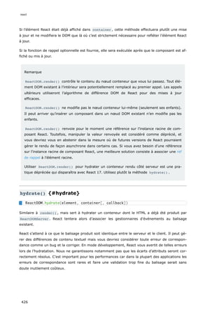 Si l’élément React était déjà affiché dans container , cette méthode effectuera plutôt une mise
à jour et ne modifiera le DOM que là où c’est strictement nécessaire pour refléter l’élément React
à jour.
Si la fonction de rappel optionnelle est fournie, elle sera exécutée après que le composant est af-
fiché ou mis à jour.
Remarque
ReactDOM.render() contrôle le contenu du nœud conteneur que vous lui passez. Tout élé-
ment DOM existant à l’intérieur sera potentiellement remplacé au premier appel. Les appels
ultérieurs utiliseront l’algorithme de différence DOM de React pour des mises à jour
efficaces.
ReactDOM.render() ne modifie pas le nœud conteneur lui-même (seulement ses enfants).
Il peut arriver qu’insérer un composant dans un nœud DOM existant n’en modifie pas les
enfants.
ReactDOM.render() renvoie pour le moment une référence sur l’instance racine de com-
posant React. Toutefois, manipuler la valeur renvoyée est considéré comme déprécié, et
vous devriez vous en abstenir dans la mesure où de futures versions de React pourraient
gérer le rendu de façon asynchrone dans certains cas. Si vous avez besoin d’une référence
sur l’instance racine de composant React, une meilleure solution consiste à associer une ref
de rappel à l’élément racine.
Utiliser ReactDOM.render() pour hydrater un conteneur rendu côté serveur est une pra-
tique dépréciée qui disparaîtra avec React 17. Utilisez plutôt la méthode hydrate() .
hydrate() {#hydrate}
Similaire à render() , mais sert à hydrater un conteneur dont le HTML a déjà été produit par
ReactDOMServer . React tentera alors d’associer les gestionnaires d’événements au balisage
existant.
React s’attend à ce que le balisage produit soit identique entre le serveur et le client. Il peut gé-
rer des différences de contenu textuel mais vous devriez considérer toute erreur de correspon-
dance comme un bug et la corriger. En mode développement, React vous avertit de telles erreurs
lors de l’hydratation. Nous ne garantissons notamment pas que les écarts d’attributs seront cor-
rectement résolus. C’est important pour les performances car dans la plupart des applications les
erreurs de correspondance sont rares et faire une validation trop fine du balisage serait sans
doute inutilement coûteux.
ReactDOM.hydrate(element, container[, callback])
react
426
 