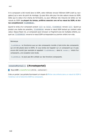 Si le composant a été monté dans le DOM, cette méthode renvoie l’élément DOM (natif au navi-
gateur) qui a servi de point de montage. Ça peut être utile pour lire des valeurs issues du DOM,
telles que la valeur d’un champ de formulaire, ou pour effectuer des mesures de tailles sur les
nœuds du DOM. La plupart du temps, préférez associer une ref au nœud du DOM, et évi-
tez complètement findDOMNode .
Quand le rendu d’un composant produit null ou false , finDOMNode renvoie null . Quand ça
produit une chaîne de caractère, findDOMNode renvoie le nœud DOM textuel qui contient cette
valeur. Depuis React 16, un composant peut renvoyer un fragment avec de multiples enfants, au-
quel cas findDOMNode renverra le nœud DOM correspondant au premier enfant non-vide.
Remarque
findDOMNode ne fonctionne que sur des composants montés (c’est-à-dire des composants
qui ont été placés dans le DOM). Si vous tentez de l’appeler sur un composant qui n’a pas
encore été monté (par exemple en appelant findDOMNode() dans le render() initial d’un
composant), une exception sera levée.
findDOMNode ne peut pas être utilisée sur des fonctions composants.
createPortal() {#createportal}
Crée un portail. Les portails fournissent un moyen d’afficher des enfants dans un nœud du DOM à
l’extérieur de la hiérarchie DOM du composant.
ReactDOM.createPortal(child, container)
react
428
 