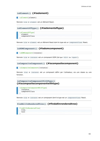isElement() {#iselement}
Renvoie true si element est un élément React.
isElementOfType() {#iselementoftype}
Renvoie true si element est un élément React dont le type est un componentClass React.
isDOMComponent() {#isdomcomponent}
Renvoie true si instance est un composant DOM (tel que <div> ou <span> ).
isCompositeComponent() {#iscompositecomponent}
Renvoie true si instance est un composant défini par l'utilisateur, via une classe ou une
fonction.
isCompositeComponentWithType()
{#iscompositecomponentwithtype}
Renvoie true si instance est un composant dont le type est un componentClass React.
findAllInRenderedTree() {#findallinrenderedtree}
isElement(element)
isElementOfType(
element,
componentClass
)
isDOMComponent(instance)
isCompositeComponent(instance)
isCompositeComponentWithType(
instance,
componentClass
)
findAllInRenderedTree(
tree,
test
)
Utilitaires de test
43
 