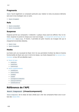 Fragments
React fournit également un composant particulier pour réaliser le rendu de plusieurs éléments
sans avoir à les envelopper avec un autre.
React.Fragment
Refs
React.createRef
React.forwardRef
Suspense
Suspense permet aux composants « d'attendre » quelque chose avant de s’afficher. Pour le mo-
ment, Suspense ne prend en charge qu'un seul cas d'usage : le chargement dynamique de com-
posants avec React.lazy . À l’avenir, il permettra de gérer d'autres cas d'usages tels que le
chargement de données distantes.
React.lazy
React.Suspense
Hooks
Les Hooks sont une nouveauté de React 16.8. Ils vous permettent d'utiliser les états et d'autres
fonctionnalités de React sans avoir à écrire de classes. Les Hooks disposent de leur propre docu-
mentation et leur API est détaillée à part :
Hooks de base
useState
useEffect
useContext
Hooks supplémentaires
useReducer
useCallback
useMemo
useRef
useImperativeHandle
useLayoutEffect
useDebugValue
Référence de l’API
React.Component {#reactcomponent}
React.Component est la classe de base utilisée pour créer des composants React avec la syn-
taxe des classes ES6 :
react
430
 