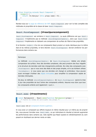 Rendez-vous sur la page de référence de l'API React.Component pour voir la liste complète des
méthodes et propriétés de la classe de base React.Component .
React.PureComponent {#reactpurecomponent}
React.PureComponent est similaire à React.Component . La seule différence est que React.‐
Component n'implémente pas la méthode shouldComponentUpdate() , alors que React.Pure‐
Component l’implémente en réalisant une comparaison de surface de l'état et des propriétés.
Si la fonction render() d'un de vos composants React produit un rendu identique pour le même
état et les mêmes propriétés, le faire étendre React.PureComponent devrait améliorer les per-
formances dans certains cas.
Remarque
La méthode shouldComponentUpdate() de React.PureComponent réalise une simple
comparaison de surface. Avec des données complexes, elle peut produire des faux négatifs
si la structure de données subit des changements profonds. Ne créez des composants avec
PureComponent que si vous avez des états et des props simples, et le cas échéant utilisez
forceUpdate() si vous savez que vos données ont changé en profondeur. Vous pouvez
aussi envisager d'utiliser des objets immuables pour simplifier la comparaison rapide de
données imbriquées.
De plus, la méthode shouldComponentUpdate() de React.PureComponent ignore la mise
à jour des propriétés de tout l'arbre des composants enfants. Assurez-vous donc que tous
les composants enfants sont également « purs ».
React.memo {#reactmemo}
React.memo est un composant d'ordre supérieur.
Si vous avez un composant qui affiche toujours le même résultat pour un même jeu de proprié-
tés, vous pouvez l'enrober avec React.memo , ce qui mémoïsera le résultat et devrait augmenter
les performances dans certains cas. Cela signifie que React sautera le rafraîchissement du com-
posant en réutilisant son dernier rendu en date.
class Greeting extends React.Component {
render() {
return <h1>Bonjour {this.props.name}</h1>;
}
}
const MyComponent = React.memo(function MyComponent(props) {
/* Faire le rendu en utilisant les props */
});
L'API haut-niveau de React
431
 