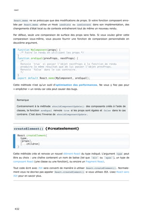 React.memo ne se préoccupe que des modifications de props. Si votre fonction composant enro-
bée par React.memo utilise un Hook useState ou useContext dans son implémentation, des
changements d’état local ou de contexte entraîneront tout de même un nouveau rendu.
Par défaut, seule une comparaison de surface des props sera faite. Si vous voulez gérer cette
comparaison vous-même, vous pouvez fournir une fonction de comparaison personnalisée en
deuxième argument.
Cette méthode n'est qu'un outil d'optimisation des performances. Ne vous y fiez pas pour
« empêcher » un rendu car cela peut causer des bugs.
Remarque
Contrairement à la méthode shouldComponentUpdate() des composants créés à l'aide de
classes, la fonction areEqual renvoie true si les props sont égales et false dans le cas
contraire. C'est donc l'inverse de shouldComponentUpdate .
createElement() {#createelement}
Cette méthode crée et renvoie un nouvel élément React du type indiqué. L'argument type peut
être au choix : une chaîne contenant un nom de balise (tel que 'div' ou 'span' ), un type de
composant React (une classe ou une fonction), ou encore un fragment React.
Tout code écrit avec JSX sera converti de manière à utiliser React.createElement() . Normale-
ment vous ne devriez pas appeler React.createElement() si vous utilisez JSX. Lisez React sans
JSX pour en savoir plus.
function MyComponent(props) {
/* Faire le rendu en utilisant les props */
}
function areEqual(prevProps, nextProps) {
/*
Renvoie `true` si passer l'objet nextProps à la fonction de rendu
produira le même résultat que de lui passer l'objet prevProps.
Renvoie `false` dans le cas contraire.
*/
}
export default React.memo(MyComponent, areEqual);
React.createElement(
type,
[props],
[...children]
)
react
432
 