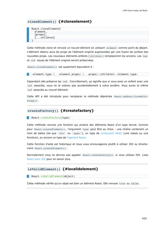 cloneElement() {#cloneelement}
Cette méthode clone et renvoie un nouvel élément en utilisant element comme point de départ.
L'élément obtenu aura les props de l'élément originel augmentées par une fusion de surface des
nouvelles props. Les nouveaux éléments enfants ( children ) remplaceront les anciens. Les key
et ref issues de l'élément originel seront préservées.
React.cloneElement() est quasiment équivalent à :
Cependant elle préserve les ref . Concrètement, ça signifie que si vous avez un enfant avec une
ref associée, vous ne la volerez pas accidentellement à votre ancêtre. Vous aurez la même
ref associée au nouvel élément.
Cette API a été introduite pour remplacer la méthode dépréciée React.addons.cloneWith‐
Props() .
createFactory() {#createfactory}
Cette méthode renvoie une fonction qui produit des éléments React d'un type donné. Comme
pour React.createElement() , l'argument type peut être au choix : une chaîne contenant un
nom de balise (tel que 'div' ou 'span' ), un type de composant React (une classe ou une
fonction), ou encore un type de fragment React.
Cette fonction d'aide est historique et nous vous encourageons plutôt à utiliser JSX ou directe-
ment React.createElement() .
Normalement vous ne devriez pas appeler React.createFactory() si vous utilisez JSX. Lisez
React sans JSX pour en savoir plus.
isValidElement() {#isvalidelement}
Cette méthode vérifie qu'un objet est bien un élément React. Elle renvoie true ou false .
React.cloneElement(
element,
[props],
[...children]
)
<element.type {...element.props} {...props}>{children}</element.type>
React.createFactory(type)
React.isValidElement(object)
L'API haut-niveau de React
433
 