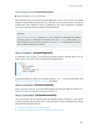 React.Children.toArray {#reactchildrentoarray}
Cette méthode renvoie la structure de donnée opaque de children sous la forme d'un tableau
linéarisé ou chaque enfant est doté d’une key . C'est utile si vous voulez manipuler une collection
d'enfants dans votre méthode de rendu, en particulier si vous voulez réorganiser ou découper
this.props.children avant de le passer à d'autres éléments.
Remarque
React.Children.toArray() change les key pour préserver la sémantique des tableaux
imbriqués pendant la linéarisation des enfants. Pour cela, toArray préfixe chaque key
dans le tableau qui sera renvoyé de manière a ce que la key de chaque élément soit asso-
ciée au tableau originel qui les contient.
React.Fragment {#reactfragment}
Le composant React.Fragment vous permet de renvoyer plusieurs éléments depuis une mé-
thode render() sans avoir à créer un élément DOM supplémentaire :
Vous pouvez également l'utiliser via la syntaxe raccourcie <></> . Pour plus d'information, lisez
React v16.2.0: Improved Support for Fragments (en anglais).
React.createRef {#reactcreateref}
React.createRef crée une ref qui peut être associée à des éléments React via l'attribut ref .
embed:16-3-release-blog-post/create-ref-example.js
React.forwardRef {#reactforwardref}
React.forwardRef crée un composant React qui transfère la valeur de l'attribut ref qu'il reçoit à
un autre composant plus bas dans l'arbre. Cette technique est assez inhabituelle mais elle est
particulièrement utile dans deux cas :
Transférer une référence à un composant DOM
Transférer une référence au sein d’un composant d’ordre supérieur
React.Children.toArray(children)
render() {
return (
<React.Fragment>
Du texte.
<h2>Un en-tête</h2>
</React.Fragment>
);
}
L'API haut-niveau de React
435
 