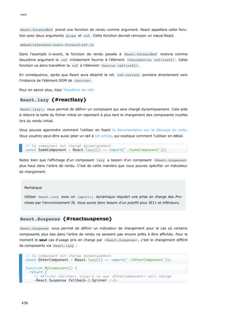 React.forwardRef prend une fonction de rendu comme argument. React appellera cette fonc-
tion avec deux arguments props et ref . Cette fonction devrait renvoyer un nœud React.
embed:reference-react-forward-ref.js
Dans l'exemple ci-avant, la fonction de rendu passée à React.forwardRef recevra comme
deuxième argument la ref initialement fournie à l'élément <FancyButton ref={ref}> . Cette
fonction va alors transférer la ref à l'élément <button ref={ref}> .
En conséquence, après que React aura attaché la ref, ref.current pointera directement vers
l'instance de l'élément DOM de <button> .
Pour en savoir plus, lisez Transférer les refs
React.lazy {#reactlazy}
React.lazy() vous permet de définir un composant qui sera chargé dynamiquement. Cela aide
à réduire la taille du fichier initial en reportant à plus tard le chargement des composants inutiles
lors du rendu initial.
Vous pouvez apprendre comment l'utiliser en lisant la documentation sur la découpe du code.
Vous voudrez peut-être aussi jeter un œil à cet article, qui explique comment l'utiliser en détail.
Notez bien que l'affichage d'un composant lazy a besoin d'un composant <React.Suspense>
plus haut dans l'arbre de rendu. C'est de cette manière que vous pouvez spécifier un indicateur
de chargement.
Remarque
Utiliser React.lazy avec un import() dynamique requiert une prise en charge des Pro-
mises par l'environnement JS. Vous aurez donc besoin d’un polyfill pour IE11 et inférieurs.
React.Suspense {#reactsuspense}
React.Suspense vous permet de définir un indicateur de chargement pour le cas où certains
composants plus bas dans l’arbre de rendu ne seraient pas encore prêts à être affichés. Pour le
moment le seul cas d'usage pris en charge par <React.Suspense> , c’est le chargement différé
de composants via React.lazy :
// Ce composant est chargé dynamiquement
const SomeComponent = React.lazy(() => import('./SomeComponent'));
// Ce composant est chargé dynamiquement
const OtherComponent = React.lazy(() => import('./OtherComponent'));
function MyComponent() {
return (
// Affiche <Spinner> jusqu'à ce que <OtherComponent> soit chargé
<React.Suspense fallback={<Spinner />}>
react
436
 