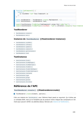 TestRenderer
TestRenderer.create()
TestRenderer.act()
Instance de TestRenderer {#testrenderer-instance}
testRenderer.toJSON()
testRenderer.toTree()
testRenderer.update()
testRenderer.unmount()
testRenderer.getInstance()
testRenderer.root
TestInstance
testInstance.find()
testInstance.findByType()
testInstance.findByProps()
testInstance.findAll()
testInstance.findAllByType()
testInstance.findAllByProps()
testInstance.instance
testInstance.type
testInstance.props
testInstance.parent
testInstance.children
Référence de l'API
TestRenderer.create() {#testrenderercreate}
Crée une instance de TestRenderer avec l'élément React passé en argument. Ça n’utilise pas
un véritable DOM, mais ça ne l’empêche pas de produire l'arbre intégral des composants en mé-
moire pour pouvoir vérifier vos attentes dessus. Renvoie une instance de TestRenderer.
function SubComponent() {
return (
<p className="sub">Sous-Composant</p>
);
}
const testRenderer = TestRenderer.create(<MyComponent />);
const testInstance = testRenderer.root;
expect(testInstance.findByType(SubComponent).props.foo).toBe('bar');
expect(testInstance.findByProps({className: "sub"}).children).toEqual(['Sous-Composan
TestRenderer.create(element, options);
Moteur de rendu de test
439
 