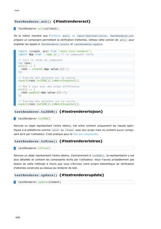TestRenderer.act() {#testrendereract}
De la même manière que l'utilitaire act() de react-dom/test-utils , TestRenderer.act
prépare un composant permettant la vérification d'attentes. Utilisez cette version de act() pour
englober les appels à TestRenderer.create et testRenderer.update .
testRenderer.toJSON() {#testrenderertojson}
Renvoie un objet représentant l'arbre obtenu. Cet arbre contient uniquement les nœuds spéci-
fiques à la plateforme comme <div> ou <View> avec leur props mais ne contient aucun compo-
sant écrit par l'utilisateur. C’est pratique pour le test par instantanés.
testRenderer.toTree() {#testrenderertotree}
Renvoie un objet représentant l'arbre obtenu. Contrairement à toJSON() , la représentation y est
plus détaillée et contient les composants écrits par l'utilisateur. Vous n'aurez probablement pas
besoin de cette méthode à moins que vous n’écriviez votre propre bibliothèque de vérification
d'attentes construite au-dessus du renderer de test.
testRenderer.update() {#testrendererupdate}
TestRenderer.act(callback);
import {create, act} from 'react-test-renderer';
import App from './app.js'; // Le composant testé
// Fait le rendu du component
let root;
act(() => {
root = create(<App value={1}/>)
});
// Exprime des attentes sur la racine
expect(root.toJSON()).toMatchSnapshot();
// Met à jour avec des props différentes
act(() => {
root.update(<App value={2}/>);
})
// Exprime des attentes sur la racine
expect(root.toJSON()).toMatchSnapshot();
testRenderer.toJSON()
testRenderer.toTree()
testRenderer.update(element)
react
440
 