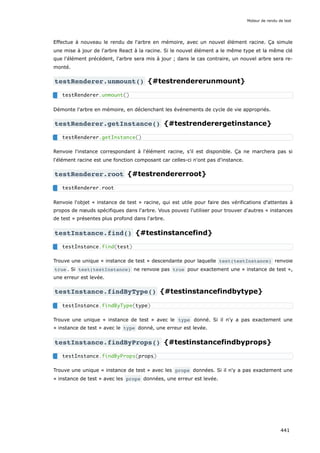 Effectue à nouveau le rendu de l'arbre en mémoire, avec un nouvel élément racine. Ça simule
une mise à jour de l'arbre React à la racine. Si le nouvel élément a le même type et la même clé
que l'élément précédent, l'arbre sera mis à jour ; dans le cas contraire, un nouvel arbre sera re-
monté.
testRenderer.unmount() {#testrendererunmount}
Démonte l'arbre en mémoire, en déclenchant les événements de cycle de vie appropriés.
testRenderer.getInstance() {#testrenderergetinstance}
Renvoie l'instance correspondant à l'élément racine, s’il est disponible. Ça ne marchera pas si
l'élément racine est une fonction composant car celles-ci n'ont pas d'instance.
testRenderer.root {#testrendererroot}
Renvoie l'objet « instance de test » racine, qui est utile pour faire des vérifications d'attentes à
propos de nœuds spécifiques dans l'arbre. Vous pouvez l'utiliser pour trouver d'autres « instances
de test » présentes plus profond dans l'arbre.
testInstance.find() {#testinstancefind}
Trouve une unique « instance de test » descendante pour laquelle test(testInstance) renvoie
true . Si test(testInstance) ne renvoie pas true pour exactement une « instance de test »,
une erreur est levée.
testInstance.findByType() {#testinstancefindbytype}
Trouve une unique « instance de test » avec le type donné. Si il n'y a pas exactement une
« instance de test » avec le type donné, une erreur est levée.
testInstance.findByProps() {#testinstancefindbyprops}
Trouve une unique « instance de test » avec les props données. Si il n'y a pas exactement une
« instance de test » avec les props données, une erreur est levée.
testRenderer.unmount()
testRenderer.getInstance()
testRenderer.root
testInstance.find(test)
testInstance.findByType(type)
testInstance.findByProps(props)
Moteur de rendu de test
441
 