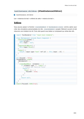 testInstance.children {#testinstancechildren}
Les « instances de test » enfants de cette « instance de test ».
Idées
Vous pouvez passer la fonction createNodeMock à TestRenderer.create comme option pour
créer des simulations personnalisées de refs. createNodeMock accepte l'élément courant et doit
retourner une imitation de ref. C'est utile quand vous testez un composant qui utilise des refs.
testInstance.children
import TestRenderer from 'react-test-renderer';
class MyComponent extends React.Component {
constructor(props) {
super(props);
this.input = null;
}
componentDidMount() {
this.input.focus();
}
render() {
return <input type="text" ref={el => this.input = el} />
}
}
let focused = false;
TestRenderer.create(
<MyComponent />,
{
createNodeMock: (element) => {
if (element.type === 'input') {
// simule une fonction focus
return {
focus: () => {
focused = true;
}
};
}
return null;
}
}
);
expect(focused).toBe(true);
Moteur de rendu de test
443
 