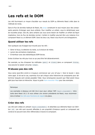 Les refs et le DOM
Les refs fournissent un moyen d’accéder aux nœuds du DOM ou éléments React créés dans la
méthode de rendu.
Dans le flux de données habituel de React, les props constituent le seul moyen pour des compo-
sants parents d'interagir avec leurs enfants. Pour modifier un enfant, vous le rafraîchissez avec
de nouvelles props. Ceci dit, dans certains cas vous aurez besoin de modifier un enfant de façon
impérative, hors du flux de données normal. L’enfant à modifier pourrait être une instance d'un
composant React ou un élément DOM. Dans les deux cas, React vous fournit une échappatoire.
Quand utiliser les refs
Voici quelques cas d'usages tout trouvés pour les refs :
Gérer le focus, la sélection du texte, ou la lecture de média.
Lancer des animations impératives.
S'interfacer avec des bibliothèques DOM tierces.
Evitez d'utiliser les refs pour tout ce qui peut être fait déclarativement.
Par exemple, au lieu d'exposer les méthodes open() et close() dans un composant Dialog ,
vous pouvez lui passer une prop isOpen .
N'abusez pas des refs
Vous serez peut-être enclin·e à toujours commencer par une ref pour « faire le boulot » dans
votre appli. Si tel est le cas, examinez d'un œil critique votre hiérarchie de composants pour dé-
terminer lesquels sont censés posséder l'état. Vous remarquerez souvent que l’état serait mieux
géré plus haut dans la hiérarchie. Voyez le guide Faire remonter l'état pour des exemples.
Remarque
Les exemples ci-dessous ont été mis à jour pour utiliser l'API React.createRef() intro-
duite dans React 16.3. Si vous utilisez une version précédente de React, nous recomman-
dons d'utiliser les refs avec fonctions de rappel à la place.
Créer des refs
Les refs sont créées en utilisant React.createRef() et attachées aux éléments React via l'attri-
but ref . Les refs sont souvent affectées à une propriété d'instance quand un composant est
construit et peuvent donc être référencées à travers le composant.
react
444
 