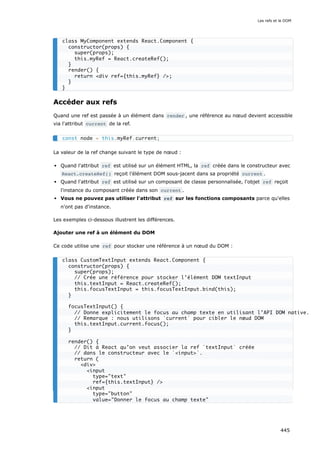 Accéder aux refs
Quand une ref est passée à un élément dans render , une référence au nœud devient accessible
via l'attribut current de la ref.
La valeur de la ref change suivant le type de nœud :
Quand l'attribut ref est utilisé sur un élément HTML, la ref créée dans le constructeur avec
React.createRef() reçoit l’élément DOM sous-jacent dans sa propriété current .
Quand l'attribut ref est utilisé sur un composant de classe personnalisée, l'objet ref reçoit
l'instance du composant créée dans son current .
Vous ne pouvez pas utiliser l'attribut ref sur les fonctions composants parce qu'elles
n'ont pas d'instance.
Les exemples ci-dessous illustrent les différences.
Ajouter une ref à un élément du DOM
Ce code utilise une ref pour stocker une référence à un nœud du DOM :
class MyComponent extends React.Component {
constructor(props) {
super(props);
this.myRef = React.createRef();
}
render() {
return <div ref={this.myRef} />;
}
}
const node = this.myRef.current;
class CustomTextInput extends React.Component {
constructor(props) {
super(props);
// Crée une référence pour stocker l’élément DOM textInput
this.textInput = React.createRef();
this.focusTextInput = this.focusTextInput.bind(this);
}
focusTextInput() {
// Donne explicitement le focus au champ texte en utilisant l’API DOM native.
// Remarque : nous utilisons `current` pour cibler le nœud DOM
this.textInput.current.focus();
}
render() {
// Dit à React qu’on veut associer la ref `textInput` créée
// dans le constructeur avec le `<input>`.
return (
<div>
<input
type="text"
ref={this.textInput} />
<input
type="button"
value="Donner le focus au champ texte"
Les refs et le DOM
445
 