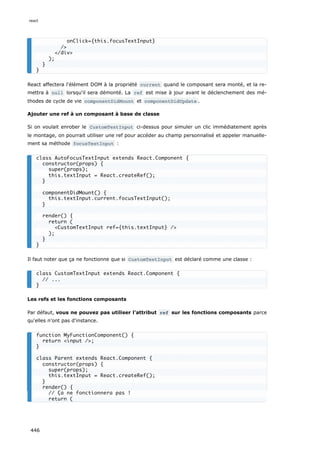 React affectera l'élément DOM à la propriété current quand le composant sera monté, et la re-
mettra à null lorsqu'il sera démonté. La ref est mise à jour avant le déclenchement des mé-
thodes de cycle de vie componentDidMount et componentDidUpdate .
Ajouter une ref à un composant à base de classe
Si on voulait enrober le CustomTextInput ci-dessus pour simuler un clic immédiatement après
le montage, on pourrait utiliser une ref pour accéder au champ personnalisé et appeler manuelle-
ment sa méthode focusTextInput :
Il faut noter que ça ne fonctionne que si CustomTextInput est déclaré comme une classe :
Les refs et les fonctions composants
Par défaut, vous ne pouvez pas utiliser l'attribut ref sur les fonctions composants parce
qu'elles n'ont pas d'instance.
onClick={this.focusTextInput}
/>
</div>
);
}
}
class AutoFocusTextInput extends React.Component {
constructor(props) {
super(props);
this.textInput = React.createRef();
}
componentDidMount() {
this.textInput.current.focusTextInput();
}
render() {
return (
<CustomTextInput ref={this.textInput} />
);
}
}
class CustomTextInput extends React.Component {
// ...
}
function MyFunctionComponent() {
return <input />;
}
class Parent extends React.Component {
constructor(props) {
super(props);
this.textInput = React.createRef();
}
render() {
// Ça ne fonctionnera pas !
return (
react
446
 