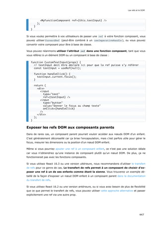 Si vous voulez permettre à vos utilisateurs de passer une ref à votre fonction composant, vous
pouvez utiliser forwardRef (peut-être combiné à un useImperativeHandle ), ou vous pouvez
convertir votre composant pour être à base de classe.
Vous pouvez néanmoins utiliser l'attribut ref dans une fonction composant, tant que vous
vous référez à un élément DOM ou un composant à base de classe :
Exposer les refs DOM aux composants parents
Dans de rares cas, un composant parent pourrait vouloir accéder aux nœuds DOM d’un enfant.
C’est généralement déconseillé car ça brise l'encapsulation, mais c’est parfois utile pour gérer le
focus, mesurer les dimensions ou la position d'un nœud DOM enfant.
Même si vous pourriez ajouter une ref à un composant enfant, ce n'est pas une solution idéale
car vous n'obtiendriez qu'une instance de composant plutôt qu'un nœud DOM. De plus, ça ne
fonctionnerait pas avec les fonctions composants.
Si vous utilisez React 16.3 ou une version ultérieure, nous recommandons d'utiliser le transfert
de refs pour ce genre de cas. Le transfert de refs permet à un composant de choisir d'ex-
poser une ref à un de ses enfants comme étant la sienne. Vous trouverez un exemple dé-
taillé de la façon d’exposer un nœud DOM enfant à un composant parent dans la documentation
du transfert de refs.
Si vous utilisez React 16.2 ou une version antérieure, ou si vous avez besoin de plus de flexibilité
que ce que permet le transfert de refs, vous pouvez utiliser cette approche alternative et passer
explicitement une ref via une autre prop.
<MyFunctionComponent ref={this.textInput} />
);
}
}
function CustomTextInput(props) {
// textInput doit être déclaré ici pour que la ref puisse s’y référer
const textInput = useRef(null);
function handleClick() {
textInput.current.focus();
}
return (
<div>
<input
type="text"
ref={textInput} />
<input
type="button"
value="Donner le focus au champ texte"
onClick={handleClick}
/>
</div>
);
}
Les refs et le DOM
447
 