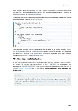 React appellera la fonction de rappel ref avec l'élément DOM quand le composant sera monté,
puis avec null quand il sera démonté. Les refs sont toujours mises à jour avant l'exécution de
componentDidMount et componentDidUpdate .
Vous pouvez passer une fonction de rappel de ref d’un composant à l’autre comme vous le feriez
avec les objets refs créés par React.createRef() .
Dans l'exemple ci-dessus, Parent passe sa fonction de rappel de ref dans la propriété input‐
Ref du CustomTextInput , et CustomTextInput passe la même fonction dans l’attribut spécial
ref à l’ <input> . Au final, this.inputElement dans Parent recevra le nœud DOM correspon-
dant à l'élément <input> dans CustomTextInput .
API historique : refs textuelles
Si vous avez travaillé avec React par le passé, vous avez peut-être l’habitude d’une ancienne API
où l'attribut ref était une chaîne de caractères du genre "textInput" , et le nœud DOM était
accessible via this.refs.textInput . Nous recommandons de ne plus utiliser cette approche en
raison de plusieurs problèmes ; elle est dépréciée et sera probablement supprimée dans une
version future.
Remarque
Si vous utilisez actuellement la syntaxe this.refs.textInput pour accéder aux refs,
nous vous conseillons d'utiliser soit l’approche avec fonction de rappel soit l'API
createRef .
function CustomTextInput(props) {
return (
<div>
<input ref={props.inputRef} />
</div>
);
}
class Parent extends React.Component {
render() {
return (
<CustomTextInput
inputRef={el => this.inputElement = el}
/>
);
}
}
Les refs et le DOM
449
 