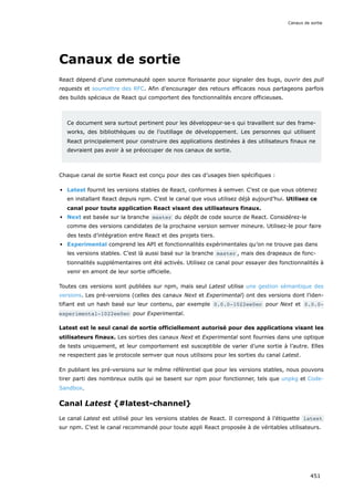 Canaux de sortie
React dépend d’une communauté open source florissante pour signaler des bugs, ouvrir des pull
requests et soumettre des RFC. Afin d’encourager des retours efficaces nous partageons parfois
des builds spéciaux de React qui comportent des fonctionnalités encore officieuses.
Ce document sera surtout pertinent pour les développeur·se·s qui travaillent sur des frame-
works, des bibliothèques ou de l’outillage de développement. Les personnes qui utilisent
React principalement pour construire des applications destinées à des utilisateurs finaux ne
devraient pas avoir à se préoccuper de nos canaux de sortie.
Chaque canal de sortie React est conçu pour des cas d’usages bien spécifiques :
Latest fournit les versions stables de React, conformes à semver. C’est ce que vous obtenez
en installant React depuis npm. C’est le canal que vous utilisez déjà aujourd’hui. Utilisez ce
canal pour toute application React visant des utilisateurs finaux.
Next est basée sur la branche master du dépôt de code source de React. Considérez-le
comme des versions candidates de la prochaine version semver mineure. Utilisez-le pour faire
des tests d’intégration entre React et des projets tiers.
Experimental comprend les API et fonctionnalités expérimentales qu’on ne trouve pas dans
les versions stables. C’est là aussi basé sur la branche master , mais des drapeaux de fonc-
tionnalités supplémentaires ont été activés. Utilisez ce canal pour essayer des fonctionnalités à
venir en amont de leur sortie officielle.
Toutes ces versions sont publiées sur npm, mais seul Latest utilise une gestion sémantique des
versions. Les pré-versions (celles des canaux Next et Experimental) ont des versions dont l’iden-
tifiant est un hash basé sur leur contenu, par exemple 0.0.0-1022ee0ec pour Next et 0.0.0-
experimental-1022ee0ec pour Experimental.
Latest est le seul canal de sortie officiellement autorisé pour des applications visant les
utilisateurs finaux. Les sorties des canaux Next et Experimental sont fournies dans une optique
de tests uniquement, et leur comportement est susceptible de varier d’une sortie à l’autre. Elles
ne respectent pas le protocole semver que nous utilisons pour les sorties du canal Latest.
En publiant les pré-versions sur le même référentiel que pour les versions stables, nous pouvons
tirer parti des nombreux outils qui se basent sur npm pour fonctionner, tels que unpkg et Code-
Sandbox.
Canal Latest {#latest-channel}
Le canal Latest est utilisé pour les versions stables de React. Il correspond à l’étiquette latest
sur npm. C’est le canal recommandé pour toute appli React proposée à de véritables utilisateurs.
Canaux de sortie
451
 