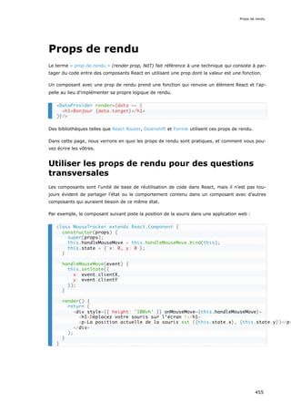 Props de rendu
Le terme « prop de rendu » (render prop, NdT) fait référence à une technique qui consiste à par-
tager du code entre des composants React en utilisant une prop dont la valeur est une fonction.
Un composant avec une prop de rendu prend une fonction qui renvoie un élément React et l'ap-
pelle au lieu d'implémenter sa propre logique de rendu.
Des bibliothèques telles que React Router, Downshift et Formik utilisent ces props de rendu.
Dans cette page, nous verrons en quoi les props de rendu sont pratiques, et comment vous pou-
vez écrire les vôtres.
Utiliser les props de rendu pour des questions
transversales
Les composants sont l'unité de base de réutilisation de code dans React, mais il n'est pas tou-
jours évident de partager l'état ou le comportement contenu dans un composant avec d'autres
composants qui auraient besoin de ce même état.
Par exemple, le composant suivant piste la position de la souris dans une application web :
<DataProvider render={data => (
<h1>Bonjour {data.target}</h1>
)}/>
class MouseTracker extends React.Component {
constructor(props) {
super(props);
this.handleMouseMove = this.handleMouseMove.bind(this);
this.state = { x: 0, y: 0 };
}
handleMouseMove(event) {
this.setState({
x: event.clientX,
y: event.clientY
});
}
render() {
return (
<div style={{ height: '100vh' }} onMouseMove={this.handleMouseMove}>
<h1>Déplacez votre souris sur l’écran !</h1>
<p>La position actuelle de la souris est ({this.state.x}, {this.state.y})</p>
</div>
);
}
}
Props de rendu
455
 