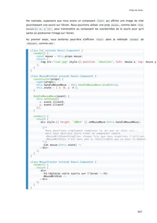 Par exemple, supposons que nous avons un composant <Cat> qui affiche une image de chat
pourchassant une souris sur l’écran. Nous pourrions utiliser une prop mouse , comme dans <Cat
mouse={{ x, y }}> , pour transmettre au composant les coordonnées de la souris pour qu'il
sache où positionner l'image sur l’écran.
Au premier essai, vous tenteriez peut-être d’afficher <Cat> dans la méthode render de
<Mouse> , comme ceci :
class Cat extends React.Component {
render() {
const mouse = this.props.mouse;
return (
<img src="/cat.jpg" style={{ position: 'absolute', left: mouse.x, top: mouse.y
);
}
}
class MouseWithCat extends React.Component {
constructor(props) {
super(props);
this.handleMouseMove = this.handleMouseMove.bind(this);
this.state = { x: 0, y: 0 };
}
handleMouseMove(event) {
this.setState({
x: event.clientX,
y: event.clientY
});
}
render() {
return (
<div style={{ height: '100vh' }} onMouseMove={this.handleMouseMove}>
{/*
Nous pourrions simplement remplacer le <p> par un <Cat> ici...
mais nous devrions alors créer un composant séparé
<MouseWithSomethingElse> chaque fois que nous voudrions l'utiliser.
<MouseWithCat> n'est donc pas si réutilisable que ça pour le moment.
*/}
<Cat mouse={this.state} />
</div>
);
}
}
class MouseTracker extends React.Component {
render() {
return (
<div>
<h1>Déplacez votre souris sur l’écran !</h1>
<MouseWithCat />
</div>
);
}
}
Props de rendu
457
 