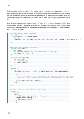Cette approche fonctionnera dans notre cas particulier, mais nous n'avons pas atteint notre ob-
jectif qui consiste à vraiment encapsuler le comportement de façon réutilisable. En effet, chaque
fois que nous aurons besoin de la position de la souris pour un cas d'utilisation différent, nous de-
vrons créer un nouveau composant (pour ainsi dire un autre <MouseWithCat> ) spécifique à ce
cas.
C'est là que la prop de rendu entre en scène : au lieu d'écrire en dur un composant <Cat> dans
un composant <Mouse> , et changer le résultat de l’affichage, nous pouvons créer <Mouse> avec
une prop qui prendra une fonction permettant de déterminer dynamiquement ce qui doit être af-
fiché : une prop de rendu.
class Cat extends React.Component {
render() {
const mouse = this.props.mouse;
return (
<img src="/cat.jpg" style={{ position: 'absolute', left: mouse.x, top: mouse.y }} />
);
}
}
class Mouse extends React.Component {
constructor(props) {
super(props);
this.handleMouseMove = this.handleMouseMove.bind(this);
this.state = { x: 0, y: 0 };
}
handleMouseMove(event) {
this.setState({
x: event.clientX,
y: event.clientY
});
}
render() {
return (
<div style={{ height: '100vh' }} onMouseMove={this.handleMouseMove}>
{/*
Au lieu de fournir une représentation statique de ce qu’affiche <Mouse>,
utilisez la prop `render` pour déterminer dynamiquement quoi afficher.
*/}
{this.props.render(this.state)}
</div>
);
}
}
class MouseTracker extends React.Component {
render() {
return (
<div>
<h1>Déplacez votre souris sur l’écran !</h1>
<Mouse render={mouse => (
<Cat mouse={mouse} />
)}/>
</div>
react
458
 