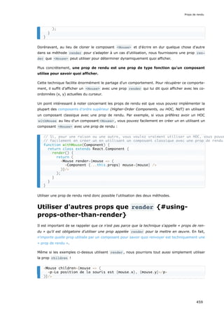 Dorénavant, au lieu de cloner le composant <Mouse> et d'écrire en dur quelque chose d'autre
dans sa méthode render pour s'adapter à un cas d'utilisation, nous fournissons une prop ren‐
der que <Mouse> peut utiliser pour déterminer dynamiquement quoi afficher.
Plus concrètement, une prop de rendu est une prop de type fonction qu'un composant
utilise pour savoir quoi afficher.
Cette technique facilite énormément le partage d'un comportement. Pour récupérer ce comporte-
ment, il suffit d’afficher un <Mouse> avec une prop render qui lui dit quoi afficher avec les co-
ordonnées (x, y) actuelles du curseur.
Un point intéressant à noter concernant les props de rendu est que vous pouvez implémenter la
plupart des composants d’ordre supérieur (Higher-Order Components, ou HOC, NdT) en utilisant
un composant classique avec une prop de rendu. Par exemple, si vous préférez avoir un HOC
withMouse au lieu d'un composant <Mouse> , vous pouvez facilement en créer un en utilisant un
composant <Mouse> avec une prop de rendu :
Utiliser une prop de rendu rend donc possible l'utilisation des deux méthodes.
Utiliser d'autres props que render {#using-
props-other-than-render}
Il est important de se rappeler que ce n'est pas parce que la technique s'appelle « props de ren-
du » qu'il est obligatoire d'utiliser une prop appelée render pour la mettre en œuvre. En fait,
n'importe quelle prop utilisée par un composant pour savoir quoi renvoyer est techniquement une
« prop de rendu ».
Même si les exemples ci-dessus utilisent render , nous pourrions tout aussi simplement utiliser
la prop children !
);
}
}
// Si, pour une raison ou une autre, vous voulez vraiment utiliser un HOC, vous pouve
// facilement en créer un en utilisant un composant classique avec une prop de rendu
function withMouse(Component) {
return class extends React.Component {
render() {
return (
<Mouse render={mouse => (
<Component {...this.props} mouse={mouse} />
)}/>
);
}
}
}
<Mouse children={mouse => (
<p>La position de la souris est {mouse.x}, {mouse.y}</p>
)}/>
Props de rendu
459
 