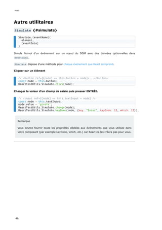 Autre utilitaires
Simulate {#simulate}
Simule l'envoi d'un événement sur un nœud du DOM avec des données optionnelles dans
eventData .
Simulate dispose d'une méthode pour chaque événement que React comprend.
Cliquer sur un élément
Changer la valeur d'un champ de saisie puis presser ENTRÉE.
Remarque
Vous devrez fournir toute les propriétés dédiées aux événements que vous utilisez dans
votre composant (par exemple keyCode, which, etc.) car React ne les créera pas pour vous.
Simulate.{eventName}(
element,
[eventData]
)
// <button ref={(node) => this.button = node}>...</button>
const node = this.button;
ReactTestUtils.Simulate.click(node);
// <input ref={(node) => this.textInput = node} />
const node = this.textInput;
node.value = 'girafe';
ReactTestUtils.Simulate.change(node);
ReactTestUtils.Simulate.keyDown(node, {key: "Enter", keyCode: 13, which: 13});
react
46
 