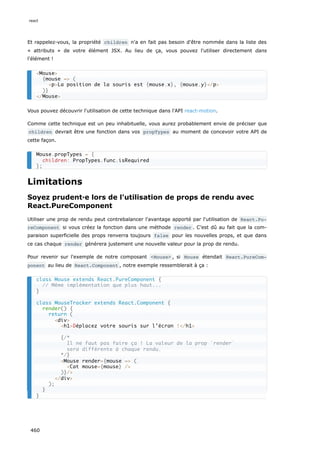 Et rappelez-vous, la propriété children n'a en fait pas besoin d'être nommée dans la liste des
« attributs » de votre élément JSX. Au lieu de ça, vous pouvez l'utiliser directement dans
l'élément !
Vous pouvez découvrir l'utilisation de cette technique dans l'API react-motion.
Comme cette technique est un peu inhabituelle, vous aurez probablement envie de préciser que
children devrait être une fonction dans vos propTypes au moment de concevoir votre API de
cette façon.
Limitations
Soyez prudent·e lors de l'utilisation de props de rendu avec
React.PureComponent
Utiliser une prop de rendu peut contrebalancer l'avantage apporté par l'utilisation de React.Pu‐
reComponent si vous créez la fonction dans une méthode render . C’est dû au fait que la com-
paraison superficielle des props renverra toujours false pour les nouvelles props, et que dans
ce cas chaque render génèrera justement une nouvelle valeur pour la prop de rendu.
Pour revenir sur l'exemple de notre composant <Mouse> , si Mouse étendait React.PureCom‐
ponent au lieu de React.Component , notre exemple ressemblerait à ça :
<Mouse>
{mouse => (
<p>La position de la souris est {mouse.x}, {mouse.y}</p>
)}
</Mouse>
Mouse.propTypes = {
children: PropTypes.func.isRequired
};
class Mouse extends React.PureComponent {
// Même implémentation que plus haut...
}
class MouseTracker extends React.Component {
render() {
return (
<div>
<h1>Déplacez votre souris sur l’écran !</h1>
{/*
Il ne faut pas faire ça ! La valeur de la prop `render`
sera différente à chaque rendu.
*/}
<Mouse render={mouse => (
<Cat mouse={mouse} />
)}/>
</div>
);
}
}
react
460
 