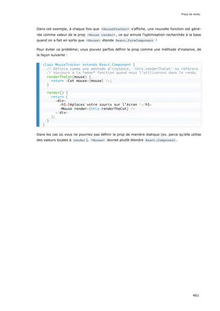 Dans cet exemple, à chaque fois que <MouseTracker> s’affiche, une nouvelle fonction est géné-
rée comme valeur de la prop <Mouse render> , ce qui annule l'optimisation recherchée à la base
quand on a fait en sorte que <Mouse> étende React.PureComponent !
Pour éviter ce problème; vous pouvez parfois définir la prop comme une méthode d'instance, de
la façon suivante :
Dans les cas où vous ne pourriez pas définir la prop de manière statique (ex. parce qu’elle utilise
des valeurs locales à render ), <Mouse> devrait plutôt étendre React.Component .
class MouseTracker extends React.Component {
// Définie comme une méthode d’instance, `this.renderTheCat` se réfèrera
// toujours à la *même* fonction quand nous l‘utiliserons dans le rendu.
renderTheCat(mouse) {
return <Cat mouse={mouse} />;
}
render() {
return (
<div>
<h1>Déplacez votre souris sur l’écran !</h1>
<Mouse render={this.renderTheCat} />
</div>
);
}
}
Props de rendu
461
 