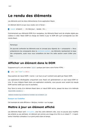 Le rendu des éléments
Les éléments sont les blocs élémentaires d’une application React.
Un élément décrit ce que vous voulez voir à l’écran :
Contrairement aux éléments DOM d’un navigateur, les éléments React sont de simples objets peu
coûteux à créer. React DOM se charge de mettre à jour le DOM afin qu’il corresponde aux élé-
ments React.
Remarque
On pourrait confondre les éléments avec le concept plus répandu de « composants ». Nous
présenterons les composants dans la prochaine section. Les éléments représentent la base
des composants, aussi nous vous conseillons de bien lire cette section avant d’aller plus
loin.
Afficher un élément dans le DOM
Supposons qu’il y ait une balise <div> quelque part dans votre fichier HTML :
Nous parlons de nœud DOM « racine » car tout ce qu’il contient sera géré par React DOM.
Les applications dévéloppées uniquement avec React ont généralement un seul nœud DOM ra-
cine. Si vous intégrez React dans une application existante, vous pouvez avoir autant de nœuds
DOM racines isolés que vous le souhaitez.
Pour faire le rendu d’un élément React dans un nœud DOM racine, passez les deux à la méthode
ReactDOM.render() :
embed:rendering-elements/render-an-element.js
Essayer sur CodePen
Cet exemple de code affichera « Bonjour, monde » sur la page.
Mettre à jour un élément affiché
Les éléments React sont immuables. Une fois votre élément créé, vous ne pouvez plus modifier
ses enfants ou ses attributs. Un élément est comme une image d’un film à un instant T : il repré-
sente l’interface utilisateur à un point précis dans le temps.
const element = <h1>Bonjour, monde</h1>;
<div id="root"></div>
react
462
 