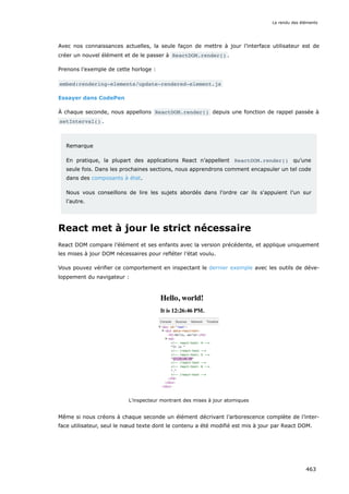 Avec nos connaissances actuelles, la seule façon de mettre à jour l’interface utilisateur est de
créer un nouvel élément et de le passer à ReactDOM.render() .
Prenons l’exemple de cette horloge :
embed:rendering-elements/update-rendered-element.js
Essayer dans CodePen
À chaque seconde, nous appellons ReactDOM.render() depuis une fonction de rappel passée à
setInterval() .
Remarque
En pratique, la plupart des applications React n’appellent ReactDOM.render() qu’une
seule fois. Dans les prochaines sections, nous apprendrons comment encapsuler un tel code
dans des composants à état.
Nous vous conseillons de lire les sujets abordés dans l’ordre car ils s'appuient l’un sur
l’autre.
React met à jour le strict nécessaire
React DOM compare l’élément et ses enfants avec la version précédente, et applique uniquement
les mises à jour DOM nécessaires pour refléter l’état voulu.
Vous pouvez vérifier ce comportement en inspectant le dernier exemple avec les outils de déve-
loppement du navigateur :
L’inspecteur montrant des mises à jour atomiques
Même si nous créons à chaque seconde un élément décrivant l’arborescence complète de l’inter-
face utilisateur, seul le nœud texte dont le contenu a été modifié est mis à jour par React DOM.
Le rendu des éléments
463
 