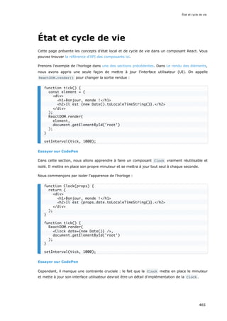 État et cycle de vie
Cette page présente les concepts d'état local et de cycle de vie dans un composant React. Vous
pouvez trouver la référence d'API des composants ici.
Prenons l'exemple de l'horloge dans une des sections précédentes. Dans Le rendu des éléments,
nous avons appris une seule façon de mettre à jour l'interface utilisateur (UI). On appelle
ReactDOM.render() pour changer la sortie rendue :
Essayer sur CodePen
Dans cette section, nous allons apprendre à faire un composant Clock vraiment réutilisable et
isolé. Il mettra en place son propre minuteur et se mettra à jour tout seul à chaque seconde.
Nous commençons par isoler l'apparence de l'horloge :
Essayer sur CodePen
Cependant, il manque une contrainte cruciale : le fait que la Clock mette en place le minuteur
et mette à jour son interface utilisateur devrait être un détail d'implémentation de la Clock .
function tick() {
const element = (
<div>
<h1>Bonjour, monde !</h1>
<h2>Il est {new Date().toLocaleTimeString()}.</h2>
</div>
);
ReactDOM.render(
element,
document.getElementById('root')
);
}
setInterval(tick, 1000);
function Clock(props) {
return (
<div>
<h1>Bonjour, monde !</h1>
<h2>Il est {props.date.toLocaleTimeString()}.</h2>
</div>
);
}
function tick() {
ReactDOM.render(
<Clock date={new Date()} />,
document.getElementById('root')
);
}
setInterval(tick, 1000);
État et cycle de vie
465
 