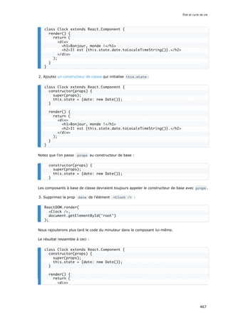 2. Ajoutez un constructeur de classe qui initialise this.state :
Notez que l'on passe props au constructeur de base :
Les composants à base de classe devraient toujours appeler le constructeur de base avec props .
3. Supprimez la prop date de l'élément Clock / :
Nous rajouterons plus tard le code du minuteur dans le composant lui-même.
Le résultat ressemble à ceci :
class Clock extends React.Component {
render() {
return (
div
h1Bonjour, monde !/h1
h2Il est {this.state.date.toLocaleTimeString()}./h2
/div
);
}
}
class Clock extends React.Component {
constructor(props) {
super(props);
this.state = {date: new Date()};
}
render() {
return (
div
h1Bonjour, monde !/h1
h2Il est {this.state.date.toLocaleTimeString()}./h2
/div
);
}
}
constructor(props) {
super(props);
this.state = {date: new Date()};
}
ReactDOM.render(
Clock /,
document.getElementById('root')
);
class Clock extends React.Component {
constructor(props) {
super(props);
this.state = {date: new Date()};
}
render() {
return (
div
État et cycle de vie
467
 