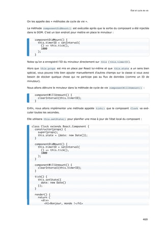 On les appelle des « méthodes de cycle de vie ».
La méthode componentDidMount() est exécutée après que la sortie du composant a été injectée
dans le DOM. C'est un bon endroit pour mettre en place le minuteur :
Notez qu’on a enregistré l'ID du minuteur directement sur this ( this.timerID ).
Alors que this.props est mis en place par React lui-même et que this.state a un sens bien
spécial, vous pouvez très bien ajouter manuellement d'autres champs sur la classe si vous avez
besoin de stocker quelque chose qui ne participe pas au flux de données (comme un ID de
minuteur).
Nous allons détruire le minuteur dans la méthode de cycle de vie componentWillUnmount() :
Enfin, nous allons implémenter une méthode appelée tick() que le composant Clock va exé-
cuter toutes les secondes.
Elle utilisera this.setState() pour planifier une mise à jour de l'état local du composant :
componentDidMount() {
this.timerID = setInterval(
() = this.tick(),
1000
);
}
componentWillUnmount() {
clearInterval(this.timerID);
}
class Clock extends React.Component {
constructor(props) {
super(props);
this.state = {date: new Date()};
}
componentDidMount() {
this.timerID = setInterval(
() = this.tick(),
1000
);
}
componentWillUnmount() {
clearInterval(this.timerID);
}
tick() {
this.setState({
date: new Date()
});
}
render() {
return (
div
h1Bonjour, monde !/h1
État et cycle de vie
469
 