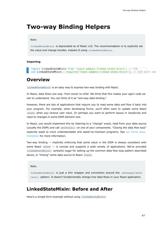 Two-way Binding Helpers
Note:
LinkedStateMixin is deprecated as of React v15. The recommendation is to explicitly set
the value and change handler, instead of using LinkedStateMixin .
Importing
Overview
LinkedStateMixin is an easy way to express two-way binding with React.
In React, data flows one way: from owner to child. We think that this makes your app's code ea-
sier to understand. You can think of it as "one-way data binding."
However, there are lots of applications that require you to read some data and flow it back into
your program. For example, when developing forms, you'll often want to update some React
state when you receive user input. Or perhaps you want to perform layout in JavaScript and
react to changes in some DOM element size.
In React, you would implement this by listening to a "change" event, read from your data source
(usually the DOM) and call setState() on one of your components. "Closing the data flow loop"
explicitly leads to more understandable and easier-to-maintain programs. See our forms docu-
mentation for more information.
Two-way binding -- implicitly enforcing that some value in the DOM is always consistent with
some React state -- is concise and supports a wide variety of applications. We've provided
LinkedStateMixin : syntactic sugar for setting up the common data flow loop pattern described
above, or "linking" some data source to React state .
Note:
LinkedStateMixin is just a thin wrapper and convention around the onChange / setS‐
tate() pattern. It doesn't fundamentally change how data flows in your React application.
LinkedStateMixin: Before and After
Here's a simple form example without using LinkedStateMixin :
import LinkedStateMixin from 'react-addons-linked-state-mixin'; // ES6
var LinkedStateMixin = require('react-addons-linked-state-mixin'); // ES5 with npm
Two-way Binding Helpers
47
 