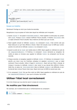 Essayer sur CodePen
Maintenant l'horloge se met à jour toutes les secondes.
Récapitulons ce qui se passe et l'ordre dans lequel les méthodes sont invoquées :
1. Quand Clock / est passé à ReactDOM.render() , React appelle le constructeur du compo-
sant Clock . Puisque Clock a besoin d'afficher l'heure actuelle, il initialise this.state avec
un objet contenant l'heure actuelle. Nous mettrons cet état à jour par la suite.
2. React appelle ensuite la méthode render() du composant Clock . C'est comme cela que
React découvre ce qu'il faut afficher à l'écran. React met ensuite à jour le DOM pour corres-
pondre à la sortie de la méthode render() du composant Clock .
3. Quand la sortie de la Clock est insérée dans le DOM, React appelle la méthode de cycle de
vie componentDidMount() . À l'intérieur, le composant Clock demande au navigateur de
mettre en place un minuteur pour appeler la méthode tick() du composant une fois par
seconde.
4. Chaque seconde, le navigateur appelle la méthode tick() . À l'intérieur, le composant Clock
planifie une mise à jour de l'interface utilisateur en appelant setState() avec un objet
contenant l'heure actuelle. Grâce à l'appel à setState() , React sait que l'état a changé, et
invoque à nouveau la méthode render() pour savoir ce qui devrait être affiché à l'écran.
Cette fois, la valeur de this.state.date dans la méthode render() est différente, la sor-
tie devrait donc inclure l'heure mise à jour. React met à jour le DOM en accord avec cela.
5. Si le composant Clock finit par être retiré du DOM, React appellera la méthode de cycle de
vie componentWillUnmount() pour que le minuteur soit arrêté.
Utiliser l'état local correctement
Il y'a trois choses que vous devriez savoir à propos de setState() .
Ne modifiez pas l'état directement
Par exemple, ceci ne déclenchera pas un rafraîchissement du composant :
h2Il est {this.state.date.toLocaleTimeString()}./h2
/div
);
}
}
ReactDOM.render(
Clock /,
document.getElementById('root')
);
// Erroné
this.state.comment = 'Bonjour';
react
470
 