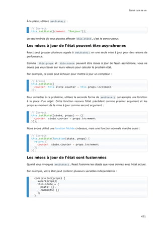 À la place, utilisez setState() :
Le seul endroit où vous pouvez affecter this.state , c’est le constructeur.
Les mises à jour de l'état peuvent être asynchrones
React peut grouper plusieurs appels à setState() en une seule mise à jour pour des raisons de
performance.
Comme this.props et this.state peuvent être mises à jour de façon asynchrone, vous ne
devez pas vous baser sur leurs valeurs pour calculer le prochain état.
Par exemple, ce code peut échouer pour mettre à jour un compteur :
Pour remédier à ce problème, utilisez la seconde forme de setState() qui accepte une fonction
à la place d'un objet. Cette fonction recevra l'état précédent comme premier argument et les
props au moment de la mise à jour comme second argument :
Nous avons utilisé une fonction fléchée ci-dessus, mais une fonction normale marche aussi :
Les mises à jour de l'état sont fusionnées
Quand vous invoquez setState() , React fusionne les objets que vous donnez avec l'état actuel.
Par exemple, votre état peut contenir plusieurs variables indépendantes :
// Correct
this.setState({comment: 'Bonjour'});
// Erroné
this.setState({
counter: this.state.counter + this.props.increment,
});
// Correct
this.setState((state, props) = ({
counter: state.counter + props.increment
}));
// Correct
this.setState(function(state, props) {
return {
counter: state.counter + props.increment
};
});
constructor(props) {
super(props);
this.state = {
posts: [],
comments: []
};
}
État et cycle de vie
471
 