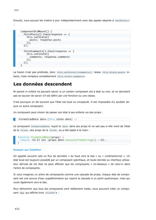 Ensuite, vous pouvez les mettre à jour indépendamment avec des appels séparés à setState()
:
La fusion n'est pas profonde, donc this.setState({comments}) laisse this.state.posts in-
tacte, mais remplace complètement this.state.comments .
Les données descendent
Ni parent ni enfant ne peuvent savoir si un certain composant est à état ou non, et ne devraient
pas se soucier de savoir s'il est défini par une fonction ou une classe.
C'est pourquoi on dit souvent que l'état est local ou encapsulé. Il est impossible d'y accéder de-
puis un autre composant.
Un composant peut choisir de passer son état à ses enfants via des props :
Le composant FormattedDate reçoit la date dans ses props et ne sait pas si elle vient de l'état
de la Clock , des props de la Clock , ou a été tapée à la main :
Essayer sur CodePen
On appelle souvent cela un flux de données « du haut vers le bas » ou « unidirectionnel ». Un
état local est toujours possédé par un composant spécifique, et toute donnée ou interface utilisa-
teur dérivée de cet état ne peut affecter que les composants « en-dessous » de celui-ci dans
l'arbre de composants.
Si vous imaginez un arbre de composants comme une cascade de props, chaque état de compo-
sant est une source d'eau supplémentaire qui rejoint la cascade à un point quelconque, mais qui
coule également vers le bas.
Pour démontrer que tous les composants sont réellement isolés, nous pouvons créer un compo-
sant App qui affiche trois Clock s :
componentDidMount() {
fetchPosts().then(response = {
this.setState({
posts: response.posts
});
});
fetchComments().then(response = {
this.setState({
comments: response.comments
});
});
}
FormattedDate date={this.state.date} /
function FormattedDate(props) {
return h2Il est {props.date.toLocaleTimeString()}./h2;
}
react
472
 